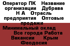 Оператор ПК › Название организации ­ Дубрава Н.А › Отрасль предприятия ­ Оптовые продажи › Минимальный оклад ­ 27 000 - Все города Работа » Вакансии   . Крым,Феодосия